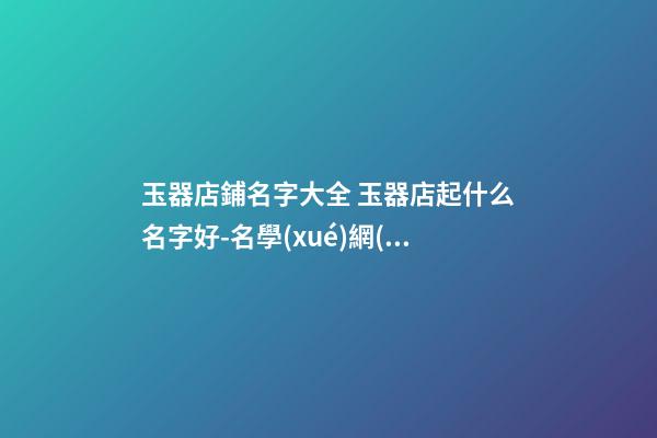 玉器店鋪名字大全 玉器店起什么名字好-名學(xué)網(wǎng)
